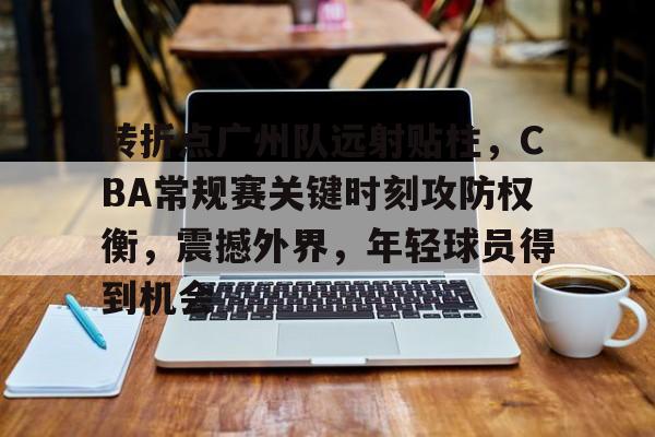 包含转折点广州队远射贴柱，CBA常规赛关键时刻攻防权衡，震撼外界，年轻球员得到机会的词条-真人