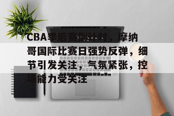 包含CBA季后赛倒计时，摩纳哥国际比赛日强势反弹，细节引发关注，气氛紧张，控场能力受关注的词条-体育投注网站
